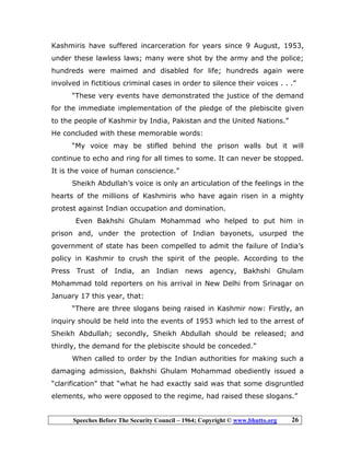 Speeches Before The Security Council – 1964; Copyright © www.bhutto.org 26
Kashmiris have suffered incarceration for years since 9 August, 1953,
under these lawless laws; many were shot by the army and the police;
hundreds were maimed and disabled for life; hundreds again were
involved in fictitious criminal cases in order to silence their voices . . .”
“These very events have demonstrated the justice of the demand
for the immediate implementation of the pledge of the plebiscite given
to the people of Kashmir by India, Pakistan and the United Nations.”
He concluded with these memorable words:
“My voice may be stifled behind the prison walls but it will
continue to echo and ring for all times to some. It can never be stopped.
It is the voice of human conscience.”
Sheikh Abdullah’s voice is only an articulation of the feelings in the
hearts of the millions of Kashmiris who have again risen in a mighty
protest against Indian occupation and domination.
Even Bakhshi Ghulam Mohammad who helped to put him in
prison and, under the protection of Indian bayonets, usurped the
government of state has been compelled to admit the failure of India’s
policy in Kashmir to crush the spirit of the people. According to the
Press Trust of India, an Indian news agency, Bakhshi Ghulam
Mohammad told reporters on his arrival in New Delhi from Srinagar on
January 17 this year, that:
“There are three slogans being raised in Kashmir now: Firstly, an
inquiry should be held into the events of 1953 which led to the arrest of
Sheikh Abdullah; secondly, Sheikh Abdullah should be released; and
thirdly, the demand for the plebiscite should be conceded.”
When called to order by the Indian authorities for making such a
damaging admission, Bakhshi Ghulam Mohammad obediently issued a
“clarification” that “what he had exactly said was that some disgruntled
elements, who were opposed to the regime, had raised these slogans.”
 