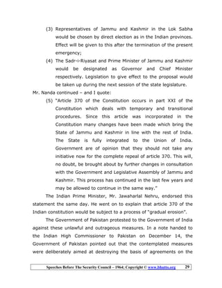 Speeches Before The Security Council – 1964; Copyright © www.bhutto.org 29
(3) Representatives of Jammu and Kashmir in the Lok Sabha
would be chosen by direct election as in the Indian provinces.
Effect will be given to this after the termination of the present
emergency;
(4) The Sadr-i-Riyasat and Prime Minister of Jammu and Kashmir
would be designated as Governor and Chief Minister
respectively. Legislation to give effect to the proposal would
be taken up during the next session of the state legislature.
Mr. Nanda continued – and I quote:
(5) “Article 370 of the Constitution occurs in part XXI of the
Constitution which deals with temporary and transitional
procedures. Since this article was incorporated in the
Constitution many changes have been made which bring the
State of Jammu and Kashmir in line with the rest of India.
The State is fully integrated to the Union of India.
Government are of opinion that they should not take any
initiative now for the complete repeal of article 370. This will,
no doubt, be brought about by further changes in consultation
with the Government and Legislative Assembly of Jammu and
Kashmir. This process has continued in the last few years and
may be allowed to continue in the same way.”
The Indian Prime Minister, Mr. Jawaharlal Nehru, endorsed this
statement the same day. He went on to explain that article 370 of the
Indian constitution would be subject to a process of “gradual erosion”.
The Government of Pakistan protested to the Government of India
against these unlawful and outrageous measures. In a note handed to
the Indian High Commissioner to Pakistan on December 14, the
Government of Pakistan pointed out that the contemplated measures
were deliberately aimed at destroying the basis of agreements on the
 