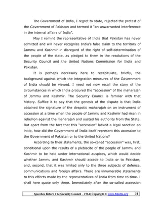 Speeches Before The Security Council – 1964; Copyright © www.bhutto.org 31
The Government of India, I regret to state, rejected the protest of
the Government of Pakistan and termed it “an unwarranted interference
in the internal affairs of India”.
May I remind the representative of India that Pakistan has never
admitted and will never recognize India’s false claim to the territory of
Jammu and Kashmir in disregard of the right of self-determination of
the people of the state, as pledged to them in the resolutions of the
Security Council and the United Nations Commission for India and
Pakistan.
It is perhaps necessary here to recapitulate, briefly, the
background against which the integration measures of the Government
of India should be viewed. I need not now recall the story of the
circumstances in which India procured the “accession” of the maharajah
of Jammu and Kashmir. The Security Council is familiar with that
history. Suffice it to say that the genesis of the dispute is that India
obtained the signature of the despotic maharajah on an instrument of
accession at a time when the people of Jammu and Kashmir had risen in
rebellion against the maharajah and ousted his authority from the State.
But apart from the fact that this “accession” lacked a legal sanction ab
initio, how did the Government of India itself represent this accession to
the Government of Pakistan or to the United Nations?
According to their statements, the so-called “accession” was, first,
conditional upon the results of a plebiscite of the people of Jammu and
Kashmir to be held under international auspices, which would decide
whether Jammu and Kashmir should accede to India or to Pakistan;
and, second, that it was limited only to the three subjects of defence,
communications and foreign affairs. There are innumerable statements
to this effects made by the representatives of India from time to time. I
shall here quote only three. Immediately after the so-called accession
 