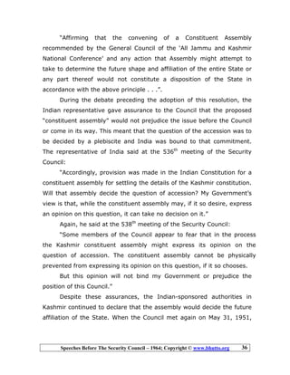 Speeches Before The Security Council – 1964; Copyright © www.bhutto.org 36
“Affirming that the convening of a Constituent Assembly
recommended by the General Council of the ‘All Jammu and Kashmir
National Conference’ and any action that Assembly might attempt to
take to determine the future shape and affiliation of the entire State or
any part thereof would not constitute a disposition of the State in
accordance with the above principle . . .”.
During the debate preceding the adoption of this resolution, the
Indian representative gave assurance to the Council that the proposed
“constituent assembly” would not prejudice the issue before the Council
or come in its way. This meant that the question of the accession was to
be decided by a plebiscite and India was bound to that commitment.
The representative of India said at the 536th
meeting of the Security
Council:
“Accordingly, provision was made in the Indian Constitution for a
constituent assembly for settling the details of the Kashmir constitution.
Will that assembly decide the question of accession? My Government’s
view is that, while the constituent assembly may, if it so desire, express
an opinion on this question, it can take no decision on it.”
Again, he said at the 538th
meeting of the Security Council:
“Some members of the Council appear to fear that in the process
the Kashmir constituent assembly might express its opinion on the
question of accession. The constituent assembly cannot be physically
prevented from expressing its opinion on this question, if it so chooses.
But this opinion will not bind my Government or prejudice the
position of this Council.”
Despite these assurances, the Indian-sponsored authorities in
Kashmir continued to declare that the assembly would decide the future
affiliation of the State. When the Council met again on May 31, 1951,
 