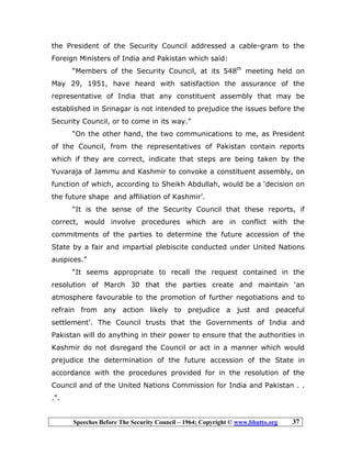 Speeches Before The Security Council – 1964; Copyright © www.bhutto.org 37
the President of the Security Council addressed a cable-gram to the
Foreign Ministers of India and Pakistan which said:
“Members of the Security Council, at its 548th
meeting held on
May 29, 1951, have heard with satisfaction the assurance of the
representative of India that any constituent assembly that may be
established in Srinagar is not intended to prejudice the issues before the
Security Council, or to come in its way.”
“On the other hand, the two communications to me, as President
of the Council, from the representatives of Pakistan contain reports
which if they are correct, indicate that steps are being taken by the
Yuvaraja of Jammu and Kashmir to convoke a constituent assembly, on
function of which, according to Sheikh Abdullah, would be a ‘decision on
the future shape and affiliation of Kashmir’.
“It is the sense of the Security Council that these reports, if
correct, would involve procedures which are in conflict with the
commitments of the parties to determine the future accession of the
State by a fair and impartial plebiscite conducted under United Nations
auspices.”
“It seems appropriate to recall the request contained in the
resolution of March 30 that the parties create and maintain ‘an
atmosphere favourable to the promotion of further negotiations and to
refrain from any action likely to prejudice a just and peaceful
settlement’. The Council trusts that the Governments of India and
Pakistan will do anything in their power to ensure that the authorities in
Kashmir do not disregard the Council or act in a manner which would
prejudice the determination of the future accession of the State in
accordance with the procedures provided for in the resolution of the
Council and of the United Nations Commission for India and Pakistan . .
.”.
 