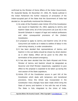 Speeches Before The Security Council – 1964; Copyright © www.bhutto.org 4
confirmed by the Minister of Home Affairs of the Indian Government,
Mr. Gulzarilal Nanda. On November 27, 1963, Mr. Nanda outlined in
the Indian Parliament the further measures of annexation of the
Indian-occupied part of the State that the Government of India had
decided on. He specifically mentioned the following:
1) An order of the President under Article 370 of the Constitution
was issued on September 25, 1963; applying to Jammu and
Kashmir State entry 26 of the Concurrent List (List III) in the
Seventh Schedule in respect of legal and medical professions
and other consequential provisions of the (Indian)
Constitution.
2) A proposal to apply to Jammu and Kashmir entry 24 of the
Concurrent List insofar as it relates to welfare of labour in the
coal mining industry, is under consideration.
3) It has been decided that representatives of Jammu and
Kashmir in the Lok Sabha should be chosen by direct election
as in other States. Effect will be given to this after the
termination of the present emergency.
4) It has also been decided that the Sadr-i-Riyasat and Prime
Minister of Jammu and Kashmir should be designated as
Governor and Chief Minister respectively. Legislation to give
effect to the proposal is expected to be taken up during the
next session of the State Legislature.
5) Article 370 of the Constitution occurs in part XXI of the
Constitution which deals with temporary and transitional
provisions. Since this Article was incorporated in the
Constitution many changes have been made which bring the
State of Jammu and Kashmir in line with the rest of India.
The State is fully integrated to the Union of India.
 