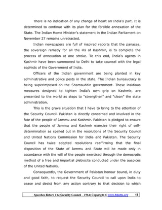 Speeches Before The Security Council – 1964; Copyright © www.bhutto.org 41
There is no indication of any change of heart on India’s part. It is
determined to continue with its plan for the forcible annexation of the
State. The Indian Home Minister’s statement in the Indian Parliament on
November 27 remains unretracted.
Indian newspapers are full of inspired reports that the panacea,
the sovereign remedy for all the ills of Kashmir, is to complete the
process of annexation at one stroke. To this end, India’s agents in
Kashmir have been summoned to Delhi to take counsel with the legal
sophists of the Government of India.
Officers of the Indian government are being planted in key
administrative and police posts in the state. The Indian bureaucracy is
being superimposed on the Shamsuddin government. These insidious
measures designed to tighten India’s own grip on Kashmir, are
presented to the world as steps to “strengthen” and “clean” the state
administration.
This is the grave situation that I have to bring to the attention of
the Security Council. Pakistan is directly concerned and involved in the
fate of the people of Jammu and Kashmir. Pakistan is pledged to ensure
that the people of Jammu and Kashmir exercise their right of self-
determination as spelled out in the resolutions of the Security Council
and United Nations Commission for India and Pakistan. The Security
Council has twice adopted resolutions reaffirming that the final
disposition of the State of Jammu and State will be made only in
accordance with the will of the people exercised through the democratic
method of a free and impartial plebiscite conducted under the auspices
of the United Nations.
Consequently, the Government of Pakistan honour bound, in duty
and good faith, to request the Security Council to call upon India to
cease and desist from any action contrary to that decision to which
 