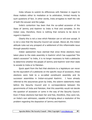 Speeches Before The Security Council – 1964; Copyright © www.bhutto.org 48
India refuses to submit its differences with Pakistan in regard to
these matters either to mediation or to arbitration, limited merely to
such questions of fact. In other words, India arrogates to itself the role
of both the accuser and the judge.
India’s contention has been that the so-called accession of the
State of Jammu and Kashmir to India is final and complete. In the
Indian view, therefore, there is nothing that remains to be done in
regard in Kashmir.
Clearly this is not a view which Pakistan can or will ever accept. It
is not a view that the Security Council can accept. Above all, this Indian
attitude rules out any prospect of a settlement of this inflammable issue
through peaceful means.
Indian spokesmen have claimed that since three elections have
taken place to the state assembly in Kashmir which has supported “the
state’s accession” to India, it is no longer necessary to hold a plebiscite
to determine whether the people of Jammu and Kashmir wish their state
to accede to India or to Pakistan.
Quick apart from the fact that elections to a legislature can never
be the equivalent of a plebiscite on the specific issue of accession, these
elections were held to a so-called constituent assembly and its
successor assemblies in Indian-occupied Kashmir. I have already
referred to the assurances given by India, the solemn statements made
before the Security Council and in correspondence between the
governments of India and Pakistan, that this assembly would not decide
the question of accession or come in the way of the Security Council.
Even if these elections had been fair and free, therefore, they were not,
on India’s own admission, capable of bringing about a resolution of the
problem regarding the disposition of Jammu and Kashmir.
 