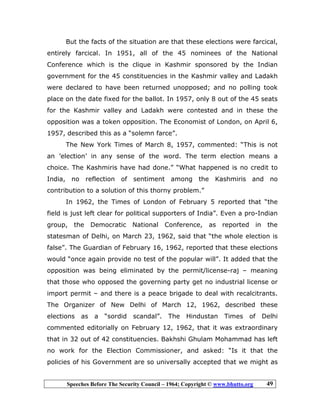 Speeches Before The Security Council – 1964; Copyright © www.bhutto.org 49
But the facts of the situation are that these elections were farcical,
entirely farcical. In 1951, all of the 45 nominees of the National
Conference which is the clique in Kashmir sponsored by the Indian
government for the 45 constituencies in the Kashmir valley and Ladakh
were declared to have been returned unopposed; and no polling took
place on the date fixed for the ballot. In 1957, only 8 out of the 45 seats
for the Kashmir valley and Ladakh were contested and in these the
opposition was a token opposition. The Economist of London, on April 6,
1957, described this as a “solemn farce”.
The New York Times of March 8, 1957, commented: “This is not
an ’election’ in any sense of the word. The term election means a
choice. The Kashmiris have had done.” “What happened is no credit to
India, no reflection of sentiment among the Kashmiris and no
contribution to a solution of this thorny problem.”
In 1962, the Times of London of February 5 reported that “the
field is just left clear for political supporters of India”. Even a pro-Indian
group, the Democratic National Conference, as reported in the
statesman of Delhi, on March 23, 1962, said that “the whole election is
false”. The Guardian of February 16, 1962, reported that these elections
would “once again provide no test of the popular will”. It added that the
opposition was being eliminated by the permit/license-raj – meaning
that those who opposed the governing party get no industrial license or
import permit – and there is a peace brigade to deal with recalcitrants.
The Organizer of New Delhi of March 12, 1962, described these
elections as a “sordid scandal”. The Hindustan Times of Delhi
commented editorially on February 12, 1962, that it was extraordinary
that in 32 out of 42 constituencies. Bakhshi Ghulam Mohammad has left
no work for the Election Commissioner, and asked: “Is it that the
policies of his Government are so universally accepted that we might as
 