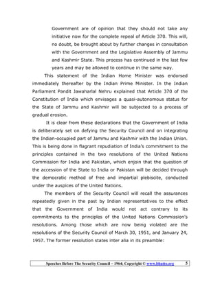 Speeches Before The Security Council – 1964; Copyright © www.bhutto.org 5
Government are of opinion that they should not take any
initiative now for the complete repeal of Article 370. This will,
no doubt, be brought about by further changes in consultation
with the Government and the Legislative Assembly of Jammu
and Kashmir State. This process has continued in the last few
years and may be allowed to continue in the same way.
This statement of the Indian Home Minister was endorsed
immediately thereafter by the Indian Prime Minister. In the Indian
Parliament Pandit Jawaharlal Nehru explained that Article 370 of the
Constitution of India which envisages a quasi-autonomous status for
the State of Jammu and Kashmir will be subjected to a process of
gradual erosion.
It is clear from these declarations that the Government of India
is deliberately set on defying the Security Council and on integrating
the Indian-occupied part of Jammu and Kashmir with the Indian Union.
This is being done in flagrant repudiation of India’s commitment to the
principles contained in the two resolutions of the United Nations
Commission for India and Pakistan, which enjoin that the question of
the accession of the State to India or Pakistan will be decided through
the democratic method of free and impartial plebiscite, conducted
under the auspices of the United Nations.
The members of the Security Council will recall the assurances
repeatedly given in the past by Indian representatives to the effect
that the Government of India would not act contrary to its
commitments to the principles of the United Nations Commission’s
resolutions. Among those which are now being violated are the
resolutions of the Security Council of March 30, 1951, and January 24,
1957. The former resolution states inter alia in its preamble:
 