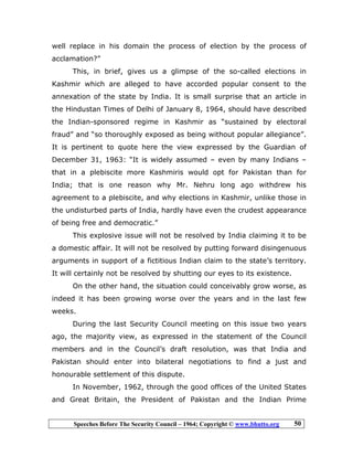 Speeches Before The Security Council – 1964; Copyright © www.bhutto.org 50
well replace in his domain the process of election by the process of
acclamation?”
This, in brief, gives us a glimpse of the so-called elections in
Kashmir which are alleged to have accorded popular consent to the
annexation of the state by India. It is small surprise that an article in
the Hindustan Times of Delhi of January 8, 1964, should have described
the Indian-sponsored regime in Kashmir as “sustained by electoral
fraud” and “so thoroughly exposed as being without popular allegiance”.
It is pertinent to quote here the view expressed by the Guardian of
December 31, 1963: “It is widely assumed – even by many Indians –
that in a plebiscite more Kashmiris would opt for Pakistan than for
India; that is one reason why Mr. Nehru long ago withdrew his
agreement to a plebiscite, and why elections in Kashmir, unlike those in
the undisturbed parts of India, hardly have even the crudest appearance
of being free and democratic.”
This explosive issue will not be resolved by India claiming it to be
a domestic affair. It will not be resolved by putting forward disingenuous
arguments in support of a fictitious Indian claim to the state’s territory.
It will certainly not be resolved by shutting our eyes to its existence.
On the other hand, the situation could conceivably grow worse, as
indeed it has been growing worse over the years and in the last few
weeks.
During the last Security Council meeting on this issue two years
ago, the majority view, as expressed in the statement of the Council
members and in the Council’s draft resolution, was that India and
Pakistan should enter into bilateral negotiations to find a just and
honourable settlement of this dispute.
In November, 1962, through the good offices of the United States
and Great Britain, the President of Pakistan and the Indian Prime
 
