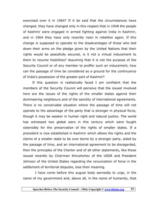 Speeches Before The Security Council – 1964; Copyright © www.bhutto.org 53
exercised over it in 1964? If it be said that the circumstances have
changed, they have changed only in this respect that in 1948 the people
of Kashmir were engaged in armed fighting against India in Kashmir,
and in 1964 they have only recently risen in rebellion again. If this
change is supposed to operate to the disadvantages of those who laid
down their arms on the pledge given by the United Nations that their
rights would be peacefully secured, is it not a virtual inducement to
them to resume hostilities? Assuming that it is not the purpose of the
Security Council or of any member to proffer such an inducement, how
can the passage of time be considered as a ground for the continuance
of India’s possession of the greater part of Kashmir?
If this question is realistically faced I am confident that the
members of the Security Council will perceive that the issued involved
here are the issues of the rights of the smaller states against their
domineering neighbours and of the sanctity of international agreements.
There is no conceivable situation where the passage of time will not
operate to the advantage of the party that is stronger in physical force,
though it may be weaker in human right and natural justice. The world
has witnessed two global wars in this century which were fought
ostensibly for the preservation of the rights of smaller states. If a
precedent is now established in Kashmir which allows the rights and the
claims of a smaller state to be over borne by a stronger party, aided by
the passage of time, and an international agreement to be disregarded,
then the principles of the Charter and of all other statements, like those
issued recently by Chairman Khrushchev of the USSR and President
Johnson of the United States regarding the renunciation of force in the
settlement of territorial disputes, lose their meaning.
I have come before this august body earnestly to urge, in the
name of my government and, above all, in the name of humanity, that
 