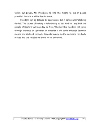 Speeches Before The Security Council – 1964; Copyright © www.bhutto.org 55
within our power, Mr. President, to find the means to live in peace
provided there is a will to live in peace.
Freedom can be delayed by oppression, but it cannot ultimately be
denied. The course of history is relentlessly so set. And so I say that the
people of Kashmir will one day be free. Whether this freedom will come
through violence or upheaval, or whether it will come through peaceful
means and civilized conduct, depends largely on the decisions this body
makes and the respect we show for its decisions.
 