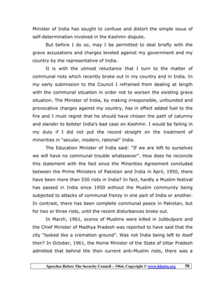 Speeches Before The Security Council – 1964; Copyright © www.bhutto.org 58
Minister of India has sought to confuse and distort the simple issue of
self-determination involved in the Kashmir dispute.
But before I do so, may I be permitted to deal briefly with the
grave accusations and charges leveled against my government and my
country by the representative of India.
It is with the utmost reluctance that I turn to the matter of
communal riots which recently broke out in my country and in India. In
my early submission to the Council I refrained from dealing at length
with the communal situation in order not to worsen the existing grave
situation. The Minister of India, by making irresponsible, unfounded and
provocative charges against my country, has in effect added fuel to the
fire and I must regret that he should have chosen the path of calumny
and slander to bolster India’s bad case on Kashmir. I would be failing in
my duty if I did not put the record straight on the treatment of
minorities in “secular, modern, rational” India.
The Education Minister of India said: “If we are left to ourselves
we will have no communal trouble whatsoever”. How does he reconcile
this statement with the fact since the Minorities Agreement concluded
between the Prime Ministers of Pakistan and India in April, 1950, there
have been more than 550 riots in India? In fact, hardly a Muslim festival
has passed in India since 1950 without the Muslim community being
subjected to attacks of communal frenzy in one part of India or another.
In contrast, there has been complete communal peace in Pakistan, but
for two or three riots, until the recent disturbances broke out.
In March, 1961, scores of Muslims were killed in Jubbulpore and
the Chief Minister of Madhya Pradesh was reported to have said that the
city “looked like a cremation ground”. Was not India being left to itself
then? In October, 1961, the Home Minister of the State of Uttar Pradesh
admitted that behind the then current anti-Muslim riots, there was a
 