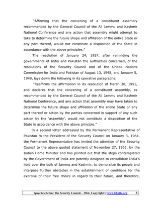 Speeches Before The Security Council – 1964; Copyright © www.bhutto.org 6
“Affirming that the convening of a constituent assembly
recommended by the General Council of the All Jammu and Kashmir
National Conference and any action that assembly might attempt to
take to determine the future shape and affiliation of the entire State or
any part thereof, would not constitute a disposition of the State in
accordance with the above principles.”
The resolution of January 24, 1957, after reminding the
governments of India and Pakistan the authorities concerned, of the
resolutions of the Security Council and of the United Nations
Commission for India and Pakistan of August 13, 1948, and January 5,
1949, lays down the following in its operative paragraphs:
“Reaffirms the affirmation in its resolution of March 30, 1951,
and declares that the convening of a constituent assembly, as
recommended by the General Council of the All Jammu and Kashmir
National Conference, and any action that assembly may have taken to
determine the future shape and affiliation of the entire State or any
part thereof or action by the parties concerned in support of any such
action by the ‘assembly’, would not constitute a disposition of the
State in accordance with the above principle.”
In a second letter addressed by the Permanent Representative of
Pakistan to the President of the Security Council on January 3, 1964,
the Permanent Representative has invited the attention of the Security
Council to the above quoted statement of November 27, 1963, by the
Indian Home Minister and has pointed out that the steps contemplated
by the Government of India are patently designed to consolidate India’s
hold over the bulk of Jammu and Kashmir, to demoralize its people and
interpose further obstacles in the establishment of conditions for the
exercise of their free choice in regard to their future, and therefore,
 
