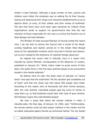 Speeches Before The Security Council – 1964; Copyright © www.bhutto.org 60
shelter in East Pakistan. Although a large number of men, women and
children were killed, the emphasis was on setting fire to their houses,
looting and destroying their shops and industrial establishments so as to
deprive them, at once, of their shelter and their means of livelihood.
The fact that there have since been open demands by militant Hindu
organizations tends to support my government’s fear that the real
intention of those responsible for the riots is to drive the Muslims out of
West Bengal into East Pakistan.
The Minister of India accused Pakistan of having incited the recent
riots. I do not wish to harrow the Council with a recital of the blood-
curding headlines and reports carried on in the Indian West Bengal
press on the regrettable incidents which occurred in Khulna and Jessore.
Let us turn instead to the testimony of impartial foreign observers.
As regards the recent riots in Calcutta, here is a report from
Calcutta by James Mitchell, correspondent of the Observer of London,
published on January 25: “While rioters made no great secret of their
plans, the police force in the first days seemed always to be everywhere
except in the streets attacked.”
He blames what he calls “the black week of Calcutta” on “police
laxity” and says that the authorities “let the situation get completely out
of hand” and that the result was that about 500 people were killed.
According to this report, tens of thousands lost their homes because,
after the riots started, interested people paid big sums of money to
keep them up, so that landlords would clear their land of poor tenants.
Did Pakistan inspire this cold-blooded design?
We hear a great deal about the secular outlook in India. A
Calcutta daily, the New Age, of January 19, 1964, said: “Unfortunately,
the secular parties could not take proper initiative in the matter and the
so-called nationalist papers fanned up communal hatred. The Jan Sangh
 