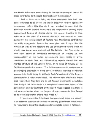 Speeches Before The Security Council – 1964; Copyright © www.bhutto.org 61
and Hindu Mahasabha were already in the field whipping up frenzy. All
these contributed to the rapid deterioration in the situation.”
I had no intention to bring out these gruesome facts had I not
been compelled to do so by the Indian allegation leveled against my
government before this Council. I was shocked to note that the
Education Minister of India fell victim to the temptation of quoting highly
exaggerated figures of deaths during the recent troubles in East
Pakistan on the basis of a Reuters despatch. The sources in Dacca
quoted by the correspondent of Reuters have themselves contradicted
the wildly exaggerated figures that were given out. I regret that the
Minister of India had to resort to the use of unverified reports which he
should have known were contradicted. The Pakistan High Commission in
New Delhi issued an immediate contradiction on January 24. The
irresponsibility of the Indian government’s news media in giving
circulation to such false and inflammatory reports earned the well
merited stricture of the London Times. In its issue of January 23, its
Delhi correspondent observed: “The Indian government’s seriousness in
discouraging circulation of news about communal violence in Pakistan
was put into doubt today by All India Radio’s treatment of the Reuters
correspondent’s report from Dacca. The midday news broadcasts made
that report their first item and it still figured prominently in bulletins
later tonight. All India Radio is a completely subservient agent of the
government and its treatment of the report must suggest that Delhi is
not as apprehensive about the dangers of repercussions in West Bengal
as its recent experience should have made it.”
My government firmly believes that communal peace and security
is an essential condition of civilized life and my government mobilized all
its resources to bring this situation under complete control in Pakistan.
 