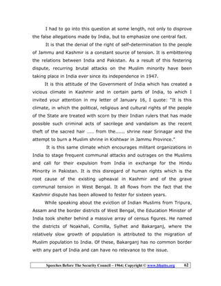 Speeches Before The Security Council – 1964; Copyright © www.bhutto.org 62
I had to go into this question at some length, not only to disprove
the false allegations made by India, but to emphasize one central fact.
It is that the denial of the right of self-determination to the people
of Jammu and Kashmir is a constant source of tension. It is embittering
the relations between India and Pakistan. As a result of this festering
dispute, recurring brutal attacks on the Muslim minority have been
taking place in India ever since its independence in 1947.
It is this attitude of the Government of India which has created a
vicious climate in Kashmir and in certain parts of India, to which I
invited your attention in my letter of January 16, I quote: “It is this
climate, in which the political, religious and cultural rights of the people
of the State are treated with scorn by their Indian rulers that has made
possible such criminal acts of sacrilege and vandalism as the recent
theft of the sacred hair …… from the...... shrine near Srinagar and the
attempt to burn a Muslim shrine in Kishtwar in Jammu Province.”
It is this same climate which encourages militant organizations in
India to stage frequent communal attacks and outrages on the Muslims
and call for their expulsion from India in exchange for the Hindu
Minority in Pakistan. It is this disregard of human rights which is the
root cause of the existing upheaval in Kashmir and of the grave
communal tension in West Bengal. It all flows from the fact that the
Kashmir dispute has been allowed to fester for sixteen years.
While speaking about the eviction of Indian Muslims from Tripura,
Assam and the border districts of West Bengal, the Education Minister of
India took shelter behind a massive array of census figures. He named
the districts of Noakhali, Comilla, Sylhet and Bakarganj, where the
relatively slow growth of population is attributed to the migration of
Muslim population to India. Of these, Bakarganj has no common border
with any part of India and can have no relevance to the issue.
 