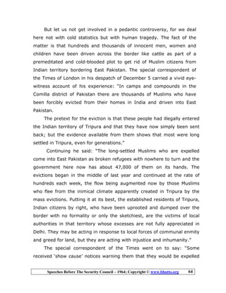 Speeches Before The Security Council – 1964; Copyright © www.bhutto.org 64
But let us not get involved in a pedantic controversy, for we deal
here not with cold statistics but with human tragedy. The fact of the
matter is that hundreds and thousands of innocent men, women and
children have been driven across the border like cattle as part of a
premeditated and cold-blooded plot to get rid of Muslim citizens from
Indian territory bordering East Pakistan. The special correspondent of
the Times of London in his despatch of December 5 carried a vivid eye-
witness account of his experience: “In camps and compounds in the
Comilla district of Pakistan there are thousands of Muslims who have
been forcibly evicted from their homes in India and driven into East
Pakistan.
The pretext for the eviction is that these people had illegally entered
the Indian territory of Tripura and that they have now simply been sent
back; but the evidence available from them shows that most were long
settled in Tripura, even for generations.”
Continuing he said: “The long-settled Muslims who are expelled
come into East Pakistan as broken refugees with nowhere to turn and the
government here now has about 47,000 of them on its hands. The
evictions began in the middle of last year and continued at the rate of
hundreds each week, the flow being augmented now by those Muslims
who flee from the inimical climate apparently created in Tripura by the
mass evictions. Putting it at its best, the established residents of Tripura,
Indian citizens by right, who have been uprooted and dumped over the
border with no formality or only the sketchiest, are the victims of local
authorities in that territory whose excesses are not fully appreciated in
Delhi. They may be acting in response to local forces of communal enmity
and greed for land, but they are acting with injustice and inhumanity.”
The special correspondent of the Times went on to say: “Some
received ‘show cause’ notices warning them that they would be expelled
 