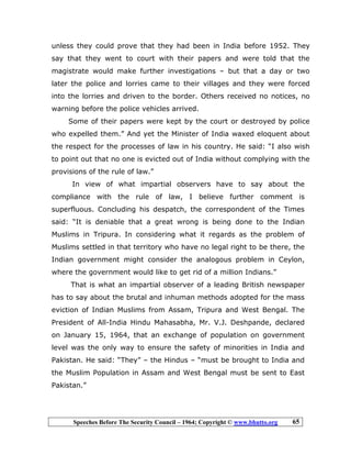 Speeches Before The Security Council – 1964; Copyright © www.bhutto.org 65
unless they could prove that they had been in India before 1952. They
say that they went to court with their papers and were told that the
magistrate would make further investigations – but that a day or two
later the police and lorries came to their villages and they were forced
into the lorries and driven to the border. Others received no notices, no
warning before the police vehicles arrived.
Some of their papers were kept by the court or destroyed by police
who expelled them.” And yet the Minister of India waxed eloquent about
the respect for the processes of law in his country. He said: “I also wish
to point out that no one is evicted out of India without complying with the
provisions of the rule of law.”
In view of what impartial observers have to say about the
compliance with the rule of law, I believe further comment is
superfluous. Concluding his despatch, the correspondent of the Times
said: “It is deniable that a great wrong is being done to the Indian
Muslims in Tripura. In considering what it regards as the problem of
Muslims settled in that territory who have no legal right to be there, the
Indian government might consider the analogous problem in Ceylon,
where the government would like to get rid of a million Indians.”
That is what an impartial observer of a leading British newspaper
has to say about the brutal and inhuman methods adopted for the mass
eviction of Indian Muslims from Assam, Tripura and West Bengal. The
President of All-India Hindu Mahasabha, Mr. V.J. Deshpande, declared
on January 15, 1964, that an exchange of population on government
level was the only way to ensure the safety of minorities in India and
Pakistan. He said: “They” – the Hindus – “must be brought to India and
the Muslim Population in Assam and West Bengal must be sent to East
Pakistan.”
 