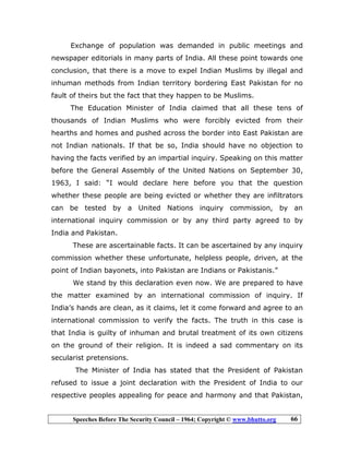 Speeches Before The Security Council – 1964; Copyright © www.bhutto.org 66
Exchange of population was demanded in public meetings and
newspaper editorials in many parts of India. All these point towards one
conclusion, that there is a move to expel Indian Muslims by illegal and
inhuman methods from Indian territory bordering East Pakistan for no
fault of theirs but the fact that they happen to be Muslims.
The Education Minister of India claimed that all these tens of
thousands of Indian Muslims who were forcibly evicted from their
hearths and homes and pushed across the border into East Pakistan are
not Indian nationals. If that be so, India should have no objection to
having the facts verified by an impartial inquiry. Speaking on this matter
before the General Assembly of the United Nations on September 30,
1963, I said: “I would declare here before you that the question
whether these people are being evicted or whether they are infiltrators
can be tested by a United Nations inquiry commission, by an
international inquiry commission or by any third party agreed to by
India and Pakistan.
These are ascertainable facts. It can be ascertained by any inquiry
commission whether these unfortunate, helpless people, driven, at the
point of Indian bayonets, into Pakistan are Indians or Pakistanis.”
We stand by this declaration even now. We are prepared to have
the matter examined by an international commission of inquiry. If
India’s hands are clean, as it claims, let it come forward and agree to an
international commission to verify the facts. The truth in this case is
that India is guilty of inhuman and brutal treatment of its own citizens
on the ground of their religion. It is indeed a sad commentary on its
secularist pretensions.
The Minister of India has stated that the President of Pakistan
refused to issue a joint declaration with the President of India to our
respective peoples appealing for peace and harmony and that Pakistan,
 