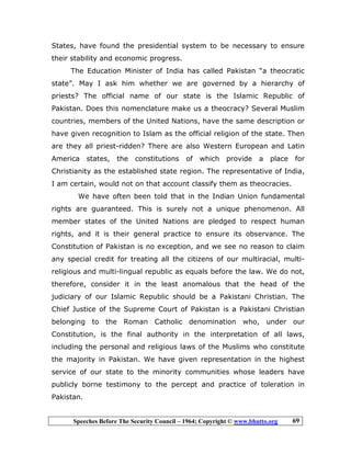 Speeches Before The Security Council – 1964; Copyright © www.bhutto.org 69
States, have found the presidential system to be necessary to ensure
their stability and economic progress.
The Education Minister of India has called Pakistan “a theocratic
state”. May I ask him whether we are governed by a hierarchy of
priests? The official name of our state is the Islamic Republic of
Pakistan. Does this nomenclature make us a theocracy? Several Muslim
countries, members of the United Nations, have the same description or
have given recognition to Islam as the official religion of the state. Then
are they all priest-ridden? There are also Western European and Latin
America states, the constitutions of which provide a place for
Christianity as the established state region. The representative of India,
I am certain, would not on that account classify them as theocracies.
We have often been told that in the Indian Union fundamental
rights are guaranteed. This is surely not a unique phenomenon. All
member states of the United Nations are pledged to respect human
rights, and it is their general practice to ensure its observance. The
Constitution of Pakistan is no exception, and we see no reason to claim
any special credit for treating all the citizens of our multiracial, multi-
religious and multi-lingual republic as equals before the law. We do not,
therefore, consider it in the least anomalous that the head of the
judiciary of our Islamic Republic should be a Pakistani Christian. The
Chief Justice of the Supreme Court of Pakistan is a Pakistani Christian
belonging to the Roman Catholic denomination who, under our
Constitution, is the final authority in the interpretation of all laws,
including the personal and religious laws of the Muslims who constitute
the majority in Pakistan. We have given representation in the highest
service of our state to the minority communities whose leaders have
publicly borne testimony to the percept and practice of toleration in
Pakistan.
 