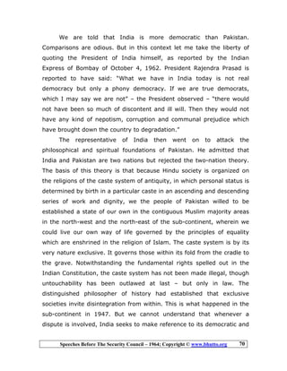 Speeches Before The Security Council – 1964; Copyright © www.bhutto.org 70
We are told that India is more democratic than Pakistan.
Comparisons are odious. But in this context let me take the liberty of
quoting the President of India himself, as reported by the Indian
Express of Bombay of October 4, 1962. President Rajendra Prasad is
reported to have said: “What we have in India today is not real
democracy but only a phony democracy. If we are true democrats,
which I may say we are not” – the President observed – “there would
not have been so much of discontent and ill will. Then they would not
have any kind of nepotism, corruption and communal prejudice which
have brought down the country to degradation.”
The representative of India then went on to attack the
philosophical and spiritual foundations of Pakistan. He admitted that
India and Pakistan are two nations but rejected the two-nation theory.
The basis of this theory is that because Hindu society is organized on
the religions of the caste system of antiquity, in which personal status is
determined by birth in a particular caste in an ascending and descending
series of work and dignity, we the people of Pakistan willed to be
established a state of our own in the contiguous Muslim majority areas
in the north-west and the north-east of the sub-continent, wherein we
could live our own way of life governed by the principles of equality
which are enshrined in the religion of Islam. The caste system is by its
very nature exclusive. It governs those within its fold from the cradle to
the grave. Notwithstanding the fundamental rights spelled out in the
Indian Constitution, the caste system has not been made illegal, though
untouchability has been outlawed at last – but only in law. The
distinguished philosopher of history had established that exclusive
societies invite disintegration from within. This is what happened in the
sub-continent in 1947. But we cannot understand that whenever a
dispute is involved, India seeks to make reference to its democratic and
 
