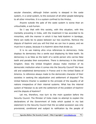 Speeches Before The Security Council – 1964; Copyright © www.bhutto.org 71
secular character, although Indian society is steeped in the caste
system, in a venal system, to the exclusion of all other people belonging
to all other minorities. It is a system confined to the Hindus.
Anyone outside the pale of the caste system is worse than an
untouchable, a sub-human.
So I say that with this society, with this situation, with this
mentality prevailing in India, with the treatment it has accorded to its
minorities, with the manner in which it has held Kashmir in bondage,
there can really be no peace between our two countries. Remove the
dispute of Kashmir and you will find that we can live in peace, and we
must live in peace, because it is Kashmir alone that divide us.
It is no use making ultra virus references to democracy. India
displays its democracy like a senile soul displaying its false teeth. Its
democracy is as false as the teeth of a senile person who carries false
teeth and parades then everywhere. There is democracy in the United
Kingdom. Does the United Kingdom always make mention of its
democratic institution when it comes into the Security Council? We have
old and established democracies in France and in the United States of
America. Is reference always made to the democratic character of their
societies in seeking the adjudication and settlement of disputes? The
United Nations Charter is wedded to the principle of the equality of all
nations irrespective of their internal systems. What has the internal
system of Pakistan to do with the settlement of the problem of Kashmir
and the dispute of Kashmir?
Let me, therefore, now turn to the main question before the
Security Council. The Minister of India made no attempt to explain the
declarations of the Government of India which quoted in my last
statement to the Security Council that the so-called accession was only
provisional, conditional and subject to ratification by the people of
 