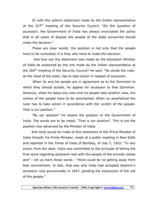 Speeches Before The Security Council – 1964; Copyright © www.bhutto.org 73
Or with this solemn statement made by the Indian representative
at the 227th
meeting of the Security Council: “On the question of
accession, the Government of India has always enunciated the policy
that in all cases of dispute the people of the state concerned should
make the decision.”
These are clear words: the position is not only that the people
have to be consulted; it is they who have to make the decision.
And how can the statement now made by the Education Minister
of India be sustained by the one made by the Indian representative at
the 264th
meeting of the Security Council? He said: “No doubt the ruler,
as the head of the state, has to take action in respect of accession.
When he and his people are in agreement as to the Dominion to
which they should accede, he applies for accession to that Dominion.
However, when he takes one view and his people take another view, the
wishes of the people have to be ascertained. When so ascertained the
ruler has to take action in accordance with the verdict of the people.
That is our position.”
“By our position” he means the position of the Government of
India. The words are to be noted, “That is our position”. This is not the
position now advanced by the Minister of India.
And what would he make of this statement of the Prime Minister of
India himself, his Prime Minister, made at a public meeting in New Delhi
and reported in the Times of India of Bombay, of July 7, 1952: “In any
event, from the start, India was committed to the principle of letting the
final word regarding accession rest with the people of the princely states
and” – let us mark these words - “there could be no getting away from
that commitment. In fact, that was why India had accepted Kashmir’s
accession only provisionally in 1947, pending the expression of the will
of the people.”
 