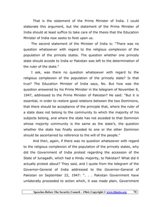 Speeches Before The Security Council – 1964; Copyright © www.bhutto.org 74
That is the statement of the Prime Minister of India. I could
elaborate this argument, but the statement of the Prime Minister of
India should at least suffice to take care of the thesis that the Education
Minister of India now seeks to foist upon us.
The second statement of the Minister of India is: “There was no
question whatsoever with regard to the religious complexion of the
population of the princely states. The question whether one princely
state should accede to India or Pakistan was left to the determination of
the ruler of the state.”
I ask, was there no question whatsoever with regard to the
religious complexion of the population of the princely state? Is that
true? The Education Minister of India says, No. But how was the
question answered by his Prime Minister in the telegram of November 8,
1947, addressed to the Prime Minister of Pakistan? He said: “But it is
essential, in order to restore good relations between the two Dominions,
that there should be acceptance of the principle that, where the ruler of
a state does not belong to the community to which the majority of his
subjects belong, and where the state has not acceded to that Dominion
whose majority community is the same as the state’s, the question
whether the state has finally acceded to one or the other Dominion
should be ascertained by reference to the will of the people.”
And then, again, if there was no question whatsoever with regard
to the religious complexion of the population of the princely states, why
did the Government of India protest regarding the accession of the
State of Junagadh, which had a Hindu majority, to Pakistan? What did it
actually protest about? They said, and I quote from the telegram of the
Governor-General of India addressed to the Governor-General of
Pakistan on September 22, 1947: “. . . Pakistan Government have
unilaterally proceeded to action which, it was made plain, Government
 