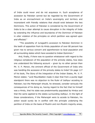 Speeches Before The Security Council – 1964; Copyright © www.bhutto.org 75
of India could never and do not acquiesce in. Such acceptance of
accession by Pakistan cannot but be regarded by the Government of
India as an encroachment on India’s sovereignty and territory and
inconsistent with friendly relations that should exist between the two
Dominions. This action of Pakistan is considered by the Government of
India to be a clear attempt to cause disruption in the integrity of India
by extending the influence and boundaries of the Dominion of Pakistan
in utter violation of the principles on which partition was agreed upon
and effected.”
“The possibility of Junagadh’s accession to Pakistan Dominion in
the teeth of opposition from its Hindu population of over 80 percent has
given rise to serious concern and apprehension to local population and
all surrounding states which have acceded to Indian Dominion.”
And, finally, if there was no question whatsoever with regard to the
religious complexion of the population of the princely states, how does
one understand the following account – given by no other person than
Mr. V. P. Menon, the eminent official of the Government of India who
was handling the accession of the princely states to India? On page 117
of his book, The Story of the Integration of the Indian States, Mr. V. P.
Menon states: “Lord Mountbatten made it clear that from a purely legal
standpoint there was no objection to the Ruler of Jodhpur acceding to
Pakistan; but the Maharajah should, he stressed, consider seriously the
consequences of his doing so, having regard to the fact that he himself
was a Hindu, that his state was predominantly populated by Hindus and
that the same applied to the states surrounding Jodhpur. In the light of
these considerations, if the Maharajah were to accede to Pakistan, his
action would surely be in conflict with the principle underlying the
partition of India on the basis of Muslim and non-Muslim majority areas,
 