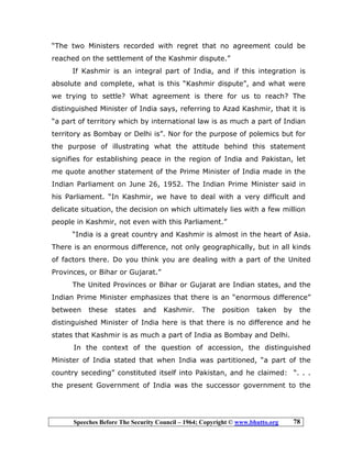 Speeches Before The Security Council – 1964; Copyright © www.bhutto.org 78
“The two Ministers recorded with regret that no agreement could be
reached on the settlement of the Kashmir dispute.”
If Kashmir is an integral part of India, and if this integration is
absolute and complete, what is this “Kashmir dispute”, and what were
we trying to settle? What agreement is there for us to reach? The
distinguished Minister of India says, referring to Azad Kashmir, that it is
“a part of territory which by international law is as much a part of Indian
territory as Bombay or Delhi is”. Nor for the purpose of polemics but for
the purpose of illustrating what the attitude behind this statement
signifies for establishing peace in the region of India and Pakistan, let
me quote another statement of the Prime Minister of India made in the
Indian Parliament on June 26, 1952. The Indian Prime Minister said in
his Parliament. “In Kashmir, we have to deal with a very difficult and
delicate situation, the decision on which ultimately lies with a few million
people in Kashmir, not even with this Parliament.”
“India is a great country and Kashmir is almost in the heart of Asia.
There is an enormous difference, not only geographically, but in all kinds
of factors there. Do you think you are dealing with a part of the United
Provinces, or Bihar or Gujarat.”
The United Provinces or Bihar or Gujarat are Indian states, and the
Indian Prime Minister emphasizes that there is an “enormous difference”
between these states and Kashmir. The position taken by the
distinguished Minister of India here is that there is no difference and he
states that Kashmir is as much a part of India as Bombay and Delhi.
In the context of the question of accession, the distinguished
Minister of India stated that when India was partitioned, “a part of the
country seceding” constituted itself into Pakistan, and he claimed: “. . .
the present Government of India was the successor government to the
 