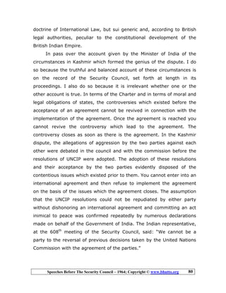 Speeches Before The Security Council – 1964; Copyright © www.bhutto.org 80
doctrine of International Law, but sui generic and, according to British
legal authorities, peculiar to the constitutional development of the
British Indian Empire.
In pass over the account given by the Minister of India of the
circumstances in Kashmir which formed the genius of the dispute. I do
so because the truthful and balanced account of these circumstances is
on the record of the Security Council, set forth at length in its
proceedings. I also do so because it is irrelevant whether one or the
other account is true. In terms of the Charter and in terms of moral and
legal obligations of states, the controversies which existed before the
acceptance of an agreement cannot be revived in connection with the
implementation of the agreement. Once the agreement is reached you
cannot revive the controversy which lead to the agreement. The
controversy closes as soon as there is the agreement. In the Kashmir
dispute, the allegations of aggression by the two parties against each
other were debated in the council and with the commission before the
resolutions of UNCIP were adopted. The adoption of these resolutions
and their acceptance by the two parties evidently disposed of the
contentious issues which existed prior to them. You cannot enter into an
international agreement and then refuse to implement the agreement
on the basis of the issues which the agreement closes. The assumption
that the UNCIP resolutions could not be repudiated by either party
without dishonoring an international agreement and committing an act
inimical to peace was confirmed repeatedly by numerous declarations
made on behalf of the Government of India. The Indian representative,
at the 608th
meeting of the Security Council, said: “We cannot be a
party to the reversal of previous decisions taken by the United Nations
Commission with the agreement of the parties.”
 
