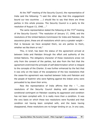 Speeches Before The Security Council – 1964; Copyright © www.bhutto.org 81
At the 769th
meeting of the Security Council, the representative of
India said the following: “I said the other day that this engagement
bound our two countries ……I should like to say that there are three
parties in this whole process. The Security Council is a party to the
resolution of August 13, 1948……”
The same representative stated the following at the 773rd
meeting
of the Security Council: “The resolution of January 17, 1948, and the
resolutions of the United Nations Commission for India and Pakistan, the
assurance given, these are all resolutions which carry a greater weight –
that is because we have accepted them, we are parties to them,
whether we like them or not.”
This, in brief, has been the status of the agreement arrived at
between India and Pakistan through the effort and authority of the
United Nations. The obligatory character of these resolutions arose not
only from the consent of the parties, but also from the fact that the
agreement enshrined the principle of self-determination which is integral
to the concepts of the Charter. It was further enhanced by the fact that
it was only on the basis of the acceptance of the two resolutions that
the cease-fire agreement was reached between India and Pakistan and
the people of Kashmir who were fighting against the Indian army were
persuaded to lay down their arms.
Now the representative of India affirms that the – “……two
resolutions of the Security Council dealing with plebiscite were
conditional contingent on Pakistan vacating its aggression and condition
has not been complied with. It is really more than a condition. It was
the very basis on which these two resolutions were founded and that
condition not having been complied with, and the basis having
disappeared, these resolutions are no longer binding on us. In any case,
 
