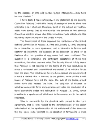 Speeches Before The Security Council – 1964; Copyright © www.bhutto.org 82
by the passage of time and various factors intervening……they have
become obsolete.”
I have dealt, I hope sufficiently, in my statement to the Security
Council on February 3 with this theory of passage of time to show how
untenable it is. I shall not, therefore, dwell on the subject any further,
apart from adding that to characterize the decision of the Security
Council as obsolete shows what little importance India attaches to this
extremely important organ of the United Nations.
The Government of India accepted the resolutions of the United
Nations Commission of August 13, 1948 and January 5, 1949, providing
for a cease-fire, a truce agreement, and a plebiscite in Jammu and
Kashmir to determine the question of its accession to India or to
Pakistan after this question of aggression had been considered. The
question of a conditional and contingent acceptance of those two
resolutions, therefore, does not arise. The Security Council is fully aware
that Pakistan is not required by the terms of the two resolutions to
make a unilateral and unconditional withdrawal of its military forces
from the state. The withdrawals have to be reciprocal and synchronized
in such a manner that at the end of the process, while all the armed
forces of Pakistan have left the state, the bulk of the Indian armed
forces have also vacated the state. The obligation of Pakistan to
withdraw comes into force and operation only after the conclusion of a
truce agreement under the resolution of August 13, 1948, which
provides for a synchronized withdrawal in the manner and to the extent
stipulated.
Who is responsible for the deadlock with respect to the truce
agreement, that is, with respect to the demilitarization of the state?
India balked at the synchronization of the withdrawal of the forces on
the two sides. India withheld its co-operation in formulating a truce
 