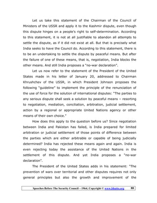 Speeches Before The Security Council – 1964; Copyright © www.bhutto.org 88
Let us take this statement of the Chairman of the Council of
Ministers of the USSR and apply it to the Kashmir dispute, even though
this dispute hinges on a people’s right to self-determination. According
to this statement, it is not at all justifiable to abandon all attempts to
settle the dispute, as if it did not exist at all. But that is precisely what
India seeks to have the Council do. According to this statement, there is
to be an undertaking to settle the dispute by peaceful means. But after
the failure of one of these means, that is, negotiation, India blocks the
other means. And still India proposes a “no-war declaration”.
Let us now refer to the statement of the President of the United
States made in his letter of January 20, addressed to Chairman
Khrushchev of the USSR, in which President Johnson proposes the
following “guideline” to implement the principle of the renunciation of
the use of force for the solution of international disputes: “The parties to
any serious dispute shall seek a solution by peaceful means – resorting
to negotiation, mediation, conciliation, arbitration, judicial settlement,
action by a regional or appropriate United Nations agency or other
means of their own choice.”
How does this apply to the question before us? Since negotiation
between India and Pakistan has failed, is India prepared for limited
arbitration or judicial settlement of those points of difference between
the parties which are either arbitrable or capable of being judicially
determined? India has rejected these means again and again. India is
even rejecting today the assistance of the United Nations in the
settlement of this dispute. And yet India proposes a “no-war
declaration”.
The President of the United States adds in his statement: “The
prevention of wars over territorial and other disputes requires not only
general principles but also the growth and improvement of the
 