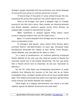 Speeches Before The Security Council – 1964; Copyright © www.bhutto.org 9
Srinagar’s people demanded that the processions and virtual stoppage
of normal life here will go on until the sacred hair is found.”
“A funeral dirge of thousands of voices echoed through the city,
expressing the sorrow that could turn into violent rage at any time.”
“Most of the Srinagar men spent a sleepless night on Tuesday
praying for the holy relic’s return. Many already are shouting demands
that Sheikh Abdullah, Kashmir’s popular former Prime Minister, be
released after a decade of imprisonment by India.”
“Bitter resentment in rampant against Hindu India’s recent
moves to integrate Kashmir fully into the Indian Union.”
Again, in a second despatch from Srinagar sent on January 6, the
same correspondent wrote:
“In Srinagar’s Red Square, where India’s Prime Minister Nehru
promised Kashmir self-determination 16 years ago, thousands today
thunderously demanded the release of their former Prime Minister,
Sheikh Abdullah, who was jailed by Mr. Nehru in 1953.”
“In a scene of pandemonium, an immense gathering proclaimed
Sheikh Abdullah as the only man who could be trusted to identify the
recovered scared hair of the Prophet Mohammad. The hair was stolen
from a Muslim Shrine here on December 26 and was ‘recovered’ on
Saturday.”
“As the All- India Radio was broadcasting descriptions of public
jubilance here following the recovery of the holy relic by an Indian
investigation team, Srinagar’s people grimly sat for hours amidst falling
sleet. Their leaders announced that public mourning and a general strike
would continue until Sheikh Abdullah was released.”
“What began as a religious demonstration now clearly is an open
rebellion against the Bakhshi Government and India itself.”
 