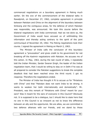Speeches Before The Security Council – 1964; Copyright © www.bhutto.org 93
commenced negotiations on a boundary agreement in Peking much
earlier. On the eve of the commencement of the bilateral talks in
Rawalpindi, on December 27, 1962, complete agreement in principle
between Pakistan and China on the alignment of the boundary between
Sinkiang and the contiguous areas, for the defence of which Pakistan
was responsible, was announced. We took this course before the
bilateral negotiations with India commenced. Had we not done so, the
Government of India would have accused us of withholding this
information and thereby acting contrary to the spirit of the joint
communiqué of November 29, 1962. The Peking negotiations took their
course. I signed the agreement in Peking on March 2, 1963.
The Minister of India calls the conclusion of this boundary
agreement a “provocation” and gives credit to his government for not
breaking off the Kashmir negotiations with Pakistan. He accuses me of
this action. In May, 1963, during the last round of talks, I repeatedly
told the Indian Minister, Sardar Swaran Singh, the leader of the Indian
negotiation team, that I would be willing to stay on in Delhi if he was at
all prepared to consider the Pakistan suggestions to break the complete
deadlock that had been reached since the third round. I got no
response. Therefore the negotiations ended.
The Minister of India has thought it fit to accuse us for “flirtations
with China” and that “Pakistan does not want India to be strong; it
wants to weaken her both internationally and domestically”. Mr.
President, was this remark of “flirtations with China” meant for your
ears? Was it meant for the ears of everyone in this Council? Obviously
not. It is supposed to be a dialogue, but I should like to state here that
no one in this Council is so innocent as not to know the difference
between an ally and the opportunist. We are allies, we are committed in
two defence alliances with our friends, and we stand by those
 
