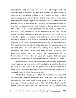 Speeches Before The Security Council – 1964; Copyright © www.bhutto.org 94
commitments and alliances. We take the advantages and the
disadvantages of alliances. We take the benefits and non-benefits of
alliances. We are willing perhaps to face nuclear annihilation for a
common cause and common destiny and common values. Perhaps one
of the reasons why no progress has been made in the settlement of the
Kashmir dispute is because we are committed firmly to our alliances. No
one then can delude anybody that Pakistan is flirting with Communist
China. We have a boundary agreement with all countries, with Burma,
with Iran. China happens to be our neighbour as well and, like all
others, we have concluded a boundary agreement with them in the
interests of peace and security and stability to remove all possible
sources of friction so that peace is consolidated, so that there is not a
repetition of the conflict that India is involved in with so many countries.
This was in the interest not only of our alliances, this was in the interest
of world peace. We have recognized reality; many countries have
recognized the reality. Have they been accused of flirting with
Communist China? May we remind the representative of the
Government of India of the ten years of seduction that took place
between the Government of India and the People’s Republic of China?
We here in this Council are accused of flirtations with a neighbour
merely because we have normal relations, but no one in this Council is
so naïve as to be taken in by this propaganda of the Government of
India, and those friends and allies of our, whom we stand by firmly and
resolutely, know it better than anyone else.
What is this flirtation, pray? When the Panchshila was proclaimed
by India after it reached agreement with China over Tibet in 1951, as
the magic formula which would ensure peace in the world in our time,
that was not flirtation. Its slogans of “Chini Hindi Bhai Bhai” rent the
Indian skies for years, that was not flirtation. But no sooner does
 