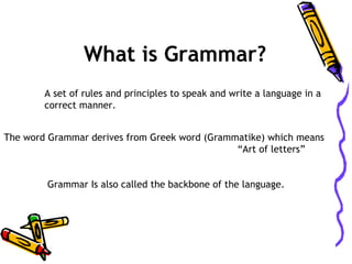 What is Grammar?
A set of rules and principles to speak and write a language in a
correct manner.
The word Grammar derives from Greek word (Grammatike) which means
“Art of letters”
Grammar Is also called the backbone of the language.

 
