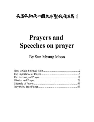 Prayers and
       Speeches on prayer
                    By Sun Myung Moon


How to Gain Spiritual Help......................................................2
The Importance of Prayer.........................................................6
The Necessity of Prayer..........................................................17
Mission and Prayer.................................................................29
Lifestyle of Prayer..................................................................49
Prayers by True Father...........................................................63
 