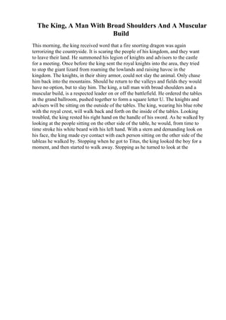 The King, A Man With Broad Shoulders And A Muscular
Build
This morning, the king received word that a fire snorting dragon was again
terrorizing the countryside. It is scaring the people of his kingdom, and they want
to leave their land. He summoned his legion of knights and advisors to the castle
for a meeting. Once before the king sent the royal knights into the area, they tried
to stop the giant lizard from roaming the lowlands and raising havoc in the
kingdom. The knights, in their shiny armor, could not slay the animal. Only chase
him back into the mountains. Should he return to the valleys and fields they would
have no option, but to slay him. The king, a tall man with broad shoulders and a
muscular build, is a respected leader on or off the battlefield. He ordered the tables
in the grand ballroom, pushed together to form a square letter U. The knights and
advisers will be sitting on the outside of the tables. The king, wearing his blue robe
with the royal crest, will walk back and forth on the inside of the tables. Looking
troubled, the king rested his right hand on the handle of his sword. As he walked by
looking at the people sitting on the other side of the table, he would, from time to
time stroke his white beard with his left hand. With a stern and demanding look on
his face, the king made eye contact with each person sitting on the other side of the
tableas he walked by. Stopping when he got to Titus, the king looked the boy for a
moment, and then started to walk away. Stopping as he turned to look at the
 