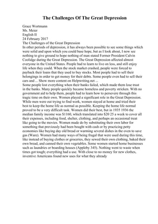 The Challenges Of The Great Depression
Grace Wortmann
Ms. Meier
English II
24 February 2017
The Challenges of the Great Depression
In other periods of depression, it has always been possible to see some things which
were solid and upon which you could base hope, but as I look about, I now see
nothing to give ground to hope nothing of man stated Former President Calvin
Coolidge during the Great Depression. The Great Depression affected almost
everyone in the United States. People had to learn to live on less, and still enjoy
life when they could. When the stock market crashed, people were forced to
payback their loans that they used to buy stocks. Most people had to sell their
belongings in order to get money for their debts. Some people even had to sell their
cars and ... Show more content on Helpwriting.net ...
Some people lost everything when their banks failed, which made them lose trust
in the banks. Many people quickly became homeless and poverty stricken. With no
government aid to help them, people had to learn how to persevere through this
tragic time on their own. Women played a significant role in the Great Depression.
While men were out trying to find work, women stayed at home and tried their
best to keep the home life as normal as possible. Keeping the home life normal
proved to be a very difficult task. Women did their best, but in 1935 1936 the
median family income was $1160, which translated into $20 25 a week to cover all
their expenses, including food, shelter, clothing, and perhaps an occasional treat
like going to the movies. Women made do by substituting their own labor for
something that previously had been bought with cash or by practicing petty
economies like buying day old bread or warming several dishes in the oven to save
gas (Ware). Women had many ways of being frugal that were used during this time,
like instead of buying clothes or groceries, they sewed their own clothing, baked their
own bread, and canned their own vegetables. Some women started home businesses
such as laundries or boarding houses (Appleby 345). Nothing went to waste when
times got tough; everything had a use. With close to no money for new clothes,
inventive Americans found new uses for what they already
 
