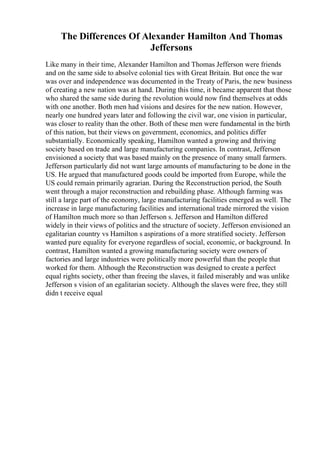 The Differences Of Alexander Hamilton And Thomas
Jeffersons
Like many in their time, Alexander Hamilton and Thomas Jefferson were friends
and on the same side to absolve colonial ties with Great Britain. But once the war
was over and independence was documented in the Treaty of Paris, the new business
of creating a new nation was at hand. During this time, it became apparent that those
who shared the same side during the revolution would now find themselves at odds
with one another. Both men had visions and desires for the new nation. However,
nearly one hundred years later and following the civil war, one vision in particular,
was closer to reality than the other. Both of these men were fundamental in the birth
of this nation, but their views on government, economics, and politics differ
substantially. Economically speaking, Hamilton wanted a growing and thriving
society based on trade and large manufacturing companies. In contrast, Jefferson
envisioned a society that was based mainly on the presence of many small farmers.
Jefferson particularly did not want large amounts of manufacturing to be done in the
US. He argued that manufactured goods could be imported from Europe, while the
US could remain primarily agrarian. During the Reconstruction period, the South
went through a major reconstruction and rebuilding phase. Although farming was
still a large part of the economy, large manufacturing facilities emerged as well. The
increase in large manufacturing facilities and international trade mirrored the vision
of Hamilton much more so than Jefferson s. Jefferson and Hamilton differed
widely in their views of politics and the structure of society. Jefferson envisioned an
egalitarian country vs Hamilton s aspirations of a more stratified society. Jefferson
wanted pure equality for everyone regardless of social, economic, or background. In
contrast, Hamilton wanted a growing manufacturing society were owners of
factories and large industries were politically more powerful than the people that
worked for them. Although the Reconstruction was designed to create a perfect
equal rights society, other than freeing the slaves, it failed miserably and was unlike
Jefferson s vision of an egalitarian society. Although the slaves were free, they still
didn t receive equal
 