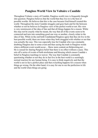 Pangloss World View In Voltaire s Candide
Throughout Voltaire s story of Candide, Pangloss world view is frequently brought
into question. Pangloss believes that the world that they live in is the best of
possible worlds. He believes that this is the case because God himself created this
world. Throughout the story Candide struggles and goes back and for the between
whether or not he believes in Pangloss view of the perfect world or not. His view
is very reminiscent of the idea of fate and that all things happen for a reason. While
this may not be exactly what he meant, the way that all of the events seem to be
connected and turn into something good one way or another, closely relate to the
idea of fate. While in the end both Candideand Pangloss agree that they do live in the
best possible world, there are times when they both struggled with whether or not that
was actually the case. This was especially true for Candide who was constantly
doubting Pangloss due to some event and then seeing the truth in Pangloss words
when a different event would occur.... Show more content on Helpwriting.net ...
He is cursed for sharing Pangloss belief that there is no effect without a cause. This
sets off a series of events of both misfortune and blessing which causes Candide s
belief in Pangloss teachings to waiver. The way that Candide is constantly
questioning whether or not they do in fact live in the best world is a seemingly
normal reaction for any human being. It is easy to think negatively and that the
world is not in fact a perfect place and that everything happens for a reason when
things go wrong. On the other hand, it is easy for one to see the perfection in life
and the world when things are going
 
