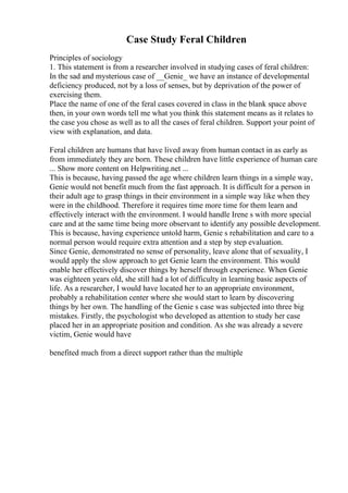 Case Study Feral Children
Principles of sociology
1. This statement is from a researcher involved in studying cases of feral children:
In the sad and mysterious case of __Genie_ we have an instance of developmental
deficiency produced, not by a loss of senses, but by deprivation of the power of
exercising them.
Place the name of one of the feral cases covered in class in the blank space above
then, in your own words tell me what you think this statement means as it relates to
the case you chose as well as to all the cases of feral children. Support your point of
view with explanation, and data.
Feral children are humans that have lived away from human contact in as early as
from immediately they are born. These children have little experience of human care
... Show more content on Helpwriting.net ...
This is because, having passed the age where children learn things in a simple way,
Genie would not benefit much from the fast approach. It is difficult for a person in
their adult age to grasp things in their environment in a simple way like when they
were in the childhood. Therefore it requires time more time for them learn and
effectively interact with the environment. I would handle Irene s with more special
care and at the same time being more observant to identify any possible development.
This is because, having experience untold harm, Genie s rehabilitation and care to a
normal person would require extra attention and a step by step evaluation.
Since Genie, demonstrated no sense of personality, leave alone that of sexuality, I
would apply the slow approach to get Genie learn the environment. This would
enable her effectively discover things by herself through experience. When Genie
was eighteen years old, she still had a lot of difficulty in learning basic aspects of
life. As a researcher, I would have located her to an appropriate environment,
probably a rehabilitation center where she would start to learn by discovering
things by her own. The handling of the Genie s case was subjected into three big
mistakes. Firstly, the psychologist who developed as attention to study her case
placed her in an appropriate position and condition. As she was already a severe
victim, Genie would have
benefited much from a direct support rather than the multiple
 
