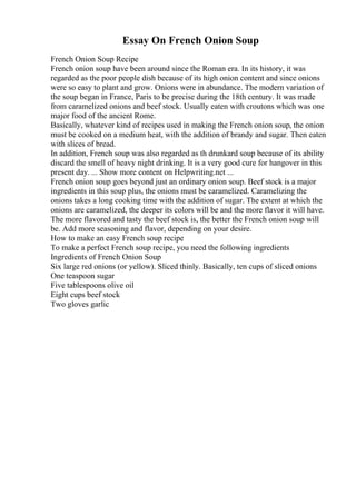 Essay On French Onion Soup
French Onion Soup Recipe
French onion soup have been around since the Roman era. In its history, it was
regarded as the poor people dish because of its high onion content and since onions
were so easy to plant and grow. Onions were in abundance. The modern variation of
the soup began in France, Paris to be precise during the 18th century. It was made
from caramelized onions and beef stock. Usually eaten with croutons which was one
major food of the ancient Rome.
Basically, whatever kind of recipes used in making the French onion soup, the onion
must be cooked on a medium heat, with the addition of brandy and sugar. Then eaten
with slices of bread.
In addition, French soup was also regarded as th drunkard soup because of its ability
discard the smell of heavy night drinking. It is a very good cure for hangover in this
present day. ... Show more content on Helpwriting.net ...
French onion soup goes beyond just an ordinary onion soup. Beef stock is a major
ingredients in this soup plus, the onions must be caramelized. Caramelizing the
onions takes a long cooking time with the addition of sugar. The extent at which the
onions are caramelized, the deeper its colors will be and the more flavor it will have.
The more flavored and tasty the beef stock is, the better the French onion soup will
be. Add more seasoning and flavor, depending on your desire.
How to make an easy French soup recipe
To make a perfect French soup recipe, you need the following ingredients
Ingredients of French Onion Soup
Six large red onions (or yellow). Sliced thinly. Basically, ten cups of sliced onions
One teaspoon sugar
Five tablespoons olive oil
Eight cups beef stock
Two gloves garlic
 