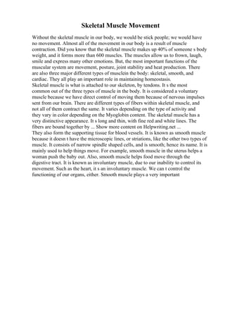 Skeletal Muscle Movement
Without the skeletal muscle in our body, we would be stick people; we would have
no movement. Almost all of the movement in our body is a result of muscle
contraction. Did you know that the skeletal muscle makes up 40% of someone s body
weight, and it forms more than 600 muscles. The muscles allow us to frown, laugh,
smile and express many other emotions. But, the most important functions of the
muscular system are movement, posture, joint stability and heat production. There
are also three major different types of musclein the body: skeletal, smooth, and
cardiac. They all play an important role in maintaining homeostasis.
Skeletal muscle is what is attached to our skeleton, by tendons. It s the most
common out of the three types of muscle in the body. It is considered a voluntary
muscle because we have direct control of moving them because of nervous impulses
sent from our brain. There are different types of fibers within skeletal muscle, and
not all of them contract the same. It varies depending on the type of activity and
they vary in color depending on the Myoglobin content. The skeletal muscle has a
very distinctive appearance. It s long and thin, with fine red and white lines. The
fibers are bound together by ... Show more content on Helpwriting.net ...
They also form the supporting tissue for blood vessels. It is known as smooth muscle
because it doesn t have the microscopic lines, or striations, like the other two types of
muscle. It consists of narrow spindle shaped cells, and is smooth; hence its name. It is
mainly used to help things move. For example, smooth muscle in the uterus helps a
woman push the baby out. Also, smooth muscle helps food move through the
digestive tract. It is known as involuntary muscle, due to our inability to control its
movement. Such as the heart, it s an involuntary muscle. We can t control the
functioning of our organs, either. Smooth muscle plays a very important
 