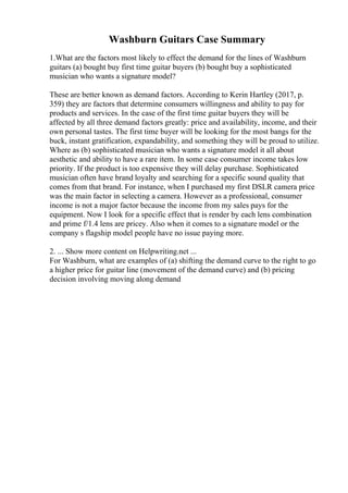 Washburn Guitars Case Summary
1.What are the factors most likely to effect the demand for the lines of Washburn
guitars (a) bought buy first time guitar buyers (b) bought buy a sophisticated
musician who wants a signature model?
These are better known as demand factors. According to Kerin Hartley (2017, p.
359) they are factors that determine consumers willingness and ability to pay for
products and services. In the case of the first time guitar buyers they will be
affected by all three demand factors greatly: price and availability, income, and their
own personal tastes. The first time buyer will be looking for the most bangs for the
buck, instant gratification, expandability, and something they will be proud to utilize.
Where as (b) sophisticated musician who wants a signature model it all about
aesthetic and ability to have a rare item. In some case consumer income takes low
priority. If the product is too expensive they will delay purchase. Sophisticated
musician often have brand loyalty and searching for a specific sound quality that
comes from that brand. For instance, when I purchased my first DSLR camera price
was the main factor in selecting a camera. However as a professional, consumer
income is not a major factor because the income from my sales pays for the
equipment. Now I look for a specific effect that is render by each lens combination
and prime f/1.4 lens are pricey. Also when it comes to a signature model or the
company s flagship model people have no issue paying more.
2. ... Show more content on Helpwriting.net ...
For Washburn, what are examples of (a) shifting the demand curve to the right to go
a higher price for guitar line (movement of the demand curve) and (b) pricing
decision involving moving along demand
 