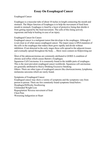 Essay On Essophageal Cancer
Esophageal Cancer
Esophagus is a muscular tube of about 10 inches in length connecting the mouth and
stomach. The Major function of Esophagus is to help the movement of food from
mouth to stomach. Esophagus is lined by a layer of protective lining that shields it
from getting injured by the food movement. The cells of this lining actively
regenerate and help in healing in case of an injury.
Esophageal Cancer Its Causes
Esophageal cancer is a malignant tumor that develops in the esophagus. Although it
is not clear as of what causes esophageal cancer. The major cause is DNAmutation of
the cells in the esophagus that makes them grow rapidly and divide without
inhibition. If not detected in the early stages these cells spread to the adjacent tissues
and eventually spread throughout the body. ... Show more content on Helpwriting.net
...
Most of the adenocarcinomas are commonly attributed to GERD A condition of
chronic acid reflux which causes Barrett s Esophagus.
Squamous Cell Carcinoma: It is commonly found in the middle parts of esophagus.
This is the most prevalent esophageal cancer worldwide. Squamous cell carcinomas
are generally attributed to Heavy Drinking Excessive Smoking.
Others: There are other types of esophageal cancers like choriocarcinoma, lymphoma,
melanoma sarcosma which are rarely found.
Symptoms of Esophageal Cancer
Esophageal cancer may show a variety of symptoms and the symptoms vary from
person to person. There are few commonly found symptoms listed below:
Dysphagia/Difficulty Swallowing
Unintended Weight Loss
Regurgitation/ Reverse movement of food
Chest Pain
Worsening Indigestion or Heart
 