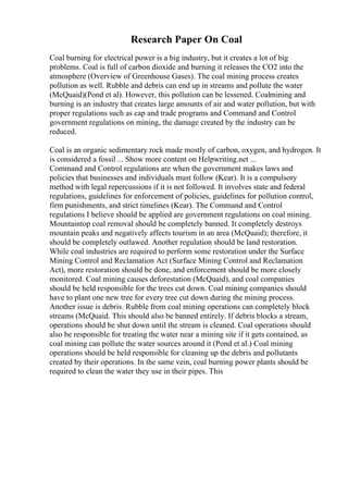 Research Paper On Coal
Coal burning for electrical power is a big industry, but it creates a lot of big
problems. Coal is full of carbon dioxide and burning it releases the CO2 into the
atmosphere (Overview of Greenhouse Gases). The coal mining process creates
pollution as well. Rubble and debris can end up in streams and pollute the water
(McQuaid)(Pond et al). However, this pollution can be lessened. Coalmining and
burning is an industry that creates large amounts of air and water pollution, but with
proper regulations such as cap and trade programs and Command and Control
government regulations on mining, the damage created by the industry can be
reduced.
Coal is an organic sedimentary rock made mostly of carbon, oxygen, and hydrogen. It
is considered a fossil ... Show more content on Helpwriting.net ...
Command and Control regulations are when the government makes laws and
policies that businesses and individuals must follow (Kear). It is a compulsory
method with legal repercussions if it is not followed. It involves state and federal
regulations, guidelines for enforcement of policies, guidelines for pollution control,
firm punishments, and strict timelines (Kear). The Command and Control
regulations I believe should be applied are government regulations on coal mining.
Mountaintop coal removal should be completely banned. It completely destroys
mountain peaks and negatively affects tourism in an area (McQuaid); therefore, it
should be completely outlawed. Another regulation should be land restoration.
While coal industries are required to perform some restoration under the Surface
Mining Control and Reclamation Act (Surface Mining Control and Reclamation
Act), more restoration should be done, and enforcement should be more closely
monitored. Coal mining causes deforestation (McQuaid), and coal companies
should be held responsible for the trees cut down. Coal mining companies should
have to plant one new tree for every tree cut down during the mining process.
Another issue is debris. Rubble from coal mining operations can completely block
streams (McQuaid. This should also be banned entirely. If debris blocks a stream,
operations should be shut down until the stream is cleaned. Coal operations should
also be responsible for treating the water near a mining site if it gets contained, as
coal mining can pollute the water sources around it (Pond et al.) Coal mining
operations should be held responsible for cleaning up the debris and pollutants
created by their operations. In the same vein, coal burning power plants should be
required to clean the water they use in their pipes. This
 