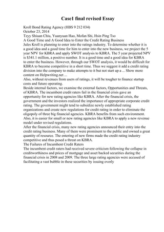 Case1 final revised Essay
Kroll Bond Rating Agency (HBS 9 212 034)
October 23, 2014
Tzyy Shiuan Chiu, Yuanyuan Hao, Mofan Shi, Hsin Ping Tso
A Good Time and A Good Idea to Enter the Credit Rating Business
Jules Kroll is planning to enter into the ratings industry. To determine whether it is
a good idea and a good time for him to enter into the new business, we project the 5
year NPV for KBRA and apply SWOT analysis to KBRA. The 5 year projected NPV
is $341.1 million, a positive number. It is a good time and a good idea for KBRA
to enter the business. However, through our SWOT analysis, it would be difficult for
KBRA to become competitive in a short time. Thus we suggest it add a credit rating
division into the company to make attempts to it but not start up a ... Show more
content on Helpwriting.net ...
Also, without revenues from users of ratings, it will be tougher to finance startup
costs and future operating.
Beside internal factors, we examine the external factors, Opportunities and Threats,
of KBRA. The incumbent credit raters fail in the financial crisis gave an
opportunity for new rating agencies like KBRA. After the financial crisis, the
government and the investors realized the importance of appropriate corporate credit
rating. The government might tend to subsidize newly established rating
organizations and create new regulations for credit rating in order to eliminate the
oligopoly of three big financial agencies. KBRA benefits from such environment.
Also, it is easier for small or new rating agencies like KBRA to apply a new revenue
model under revised regulations.
After the financial crisis, many new rating agencies announced their entry into the
credit rating business. Many of them were prominent to the public and owned a great
quantity of resource. The entering of new firms made the credit rating industry
competitive and thus posed a threat on KBRA.
The Failures of Incumbent Credit Raters
The incumbent credit raters had received severe criticism following the collapse in
creditworthiness and prices of mortgage and asset backed securities during the
financial crisis in 2008 and 2009. The three large rating agencies were accused of
facilitating a vast bubble in these securities by issuing overly
 