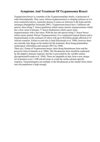 Symptoms And Treatment Of Trypanosoma Brucei
Trypanosoma brucei is a member of the Trypanosomatidae family, is protozoan of
order Kinetoplastida. They cause African trypanosomiasis or sleeping sickness as it is
most commonly known, a parasitic disease it causes an infection in the brain and the
meninges (Stanghellini Josenando 2001). Trypanosoma brucei have 3 different sub
species, these being T. brucei gambiense which causes chronic trypanosomiasis which
has a slow onset in humans, T. brucei rhodesiense which causes acute
trypanosomiasis with a fast onset. With the last sub species being T. brucei brucei
which causes animal African Trypanosomiasis. It is a neglected tropical disease and is
found primarily in the continent of Africa with up to 60 million people affected in 35
African countries. Failure to treat this is fatal (Ekwanzala et al. 1996), however there
are currently four drugs on the market for the treatment, these being pentamidine,
melarsoprol, eflornithine and suramin (WГ©ry 1994).
There are 2 forms of Trypanosoma brucei, these being bloodstream form and the
procyclic form (Colasante et al. 2006). The bloodstream form should be eradicated
by the adaptive immune response, but this is prevented by the variable surface
glycoproteins(Overath et al. 1994). These are adaptable as they form a new unique
set of proteins every 1/100 cell divisions to evade the surface protein specific
response. Trypomastigotes can multiply in the bloodstream as the slender form where
once the population is high enough,
 
