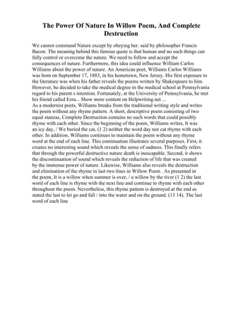 The Power Of Nature In Willow Poem, And Complete
Destruction
We cannot command Nature except by obeying her. said by philosopher Francis
Bacon. The meaning behind this famous quote is that human and no such things can
fully control or overcome the nature. We need to follow and accept the
consequences of nature. Furthermore, this idea could influence William Carlos
Williams about the power of nature. An American poet, Williams Carlos Williams
was born on September 17, 1883, in his hometown, New Jersey. His first exposure to
the literature was when his father reveals the poems written by Shakespeare to him.
However, he decided to take the medical degree in the medical school at Pennsylvania
regard to his parent s intention. Fortunately, at the University of Pennsylvania, he met
his friend called Ezra... Show more content on Helpwriting.net ...
As a modernist poets, Williams breaks from the traditional writing style and writes
the poem without any rhyme pattern. A short, descriptive poem consisting of two
equal stanzas, Complete Destruction contains no such words that could possibly
rhyme with each other. Since the beginning of the poem, Williams writes, It was
an icy day, / We buried the cat, (1 2) neither the word day nor cat rhyme with each
other. In addition, Williams continues to maintain the poem without any rhyme
word at the end of each line. This continuation illustrates several purposes. First, it
creates no interesting sound which reveals the sense of sadness. This finally refers
that through the powerful destructive nature death is inescapable. Second, it shows
the discontinuation of sound which reveals the reduction of life that was created
by the immense power of nature. Likewise, Williams also reveals the destruction
and elimination of the rhyme in last two lines in Willow Poem . As presented in
the poem, It is a willow when summer is over, / a willow by the river (1 2) the last
word of each line is rhyme with the next line and continue to rhyme with each other
throughout the poem. Nevertheless, this rhyme pattern is destroyed at the end as
stated the last to let go and fall / into the water and on the ground. (13 14). The last
word of each line
 